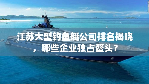 江苏大型钓鱼艇公司排名揭晓，哪些企业独占鳌头？