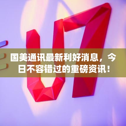 国美通讯最新利好消息，今日不容错过的重磅资讯！