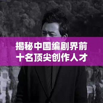 揭秘中国编剧界前十名顶尖创作人才，行业翘楚榜单出炉！