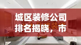 城区装修公司排名揭晓，市场佼佼者深度解读