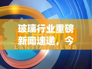 玻璃行业重磅新闻速递，今日最新要闻一网打尽！